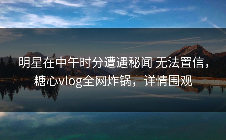 明星在中午时分遭遇秘闻 无法置信，糖心vlog全网炸锅，详情围观  第1张