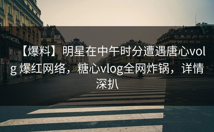 【爆料】明星在中午时分遭遇唐心volg 爆红网络，糖心vlog全网炸锅，详情深扒