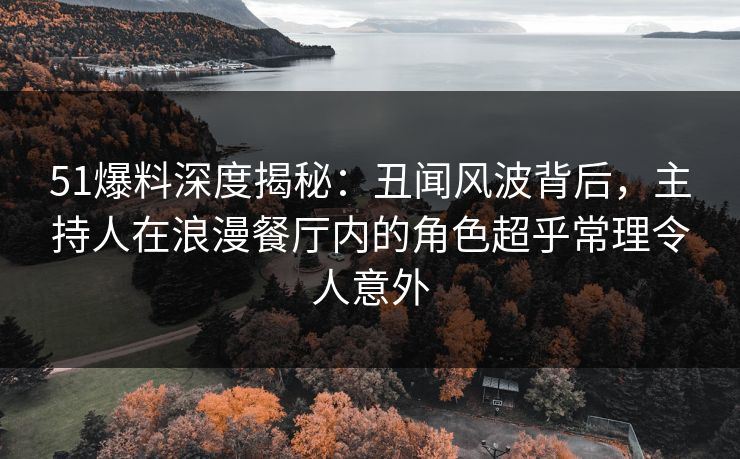 51爆料深度揭秘：丑闻风波背后，主持人在浪漫餐厅内的角色超乎常理令人意外
