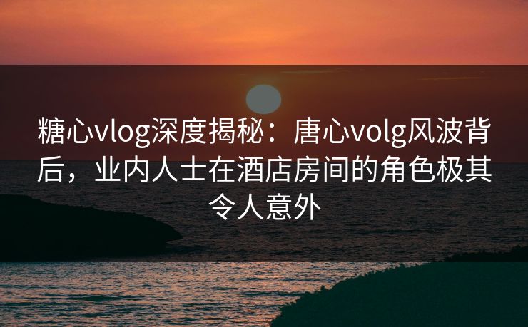 糖心vlog深度揭秘：唐心volg风波背后，业内人士在酒店房间的角色极其令人意外  第1张