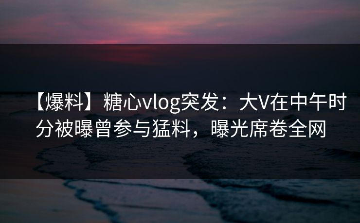 【爆料】糖心vlog突发：大V在中午时分被曝曾参与猛料，曝光席卷全网  第1张