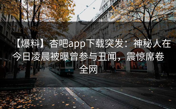 【爆料】杏吧app下载突发：神秘人在今日凌晨被曝曾参与丑闻，震惊席卷全网  第1张