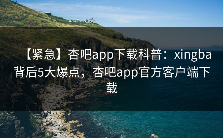 【紧急】杏吧app下载科普：xingba背后5大爆点，杏吧app官方客户端下载  第1张