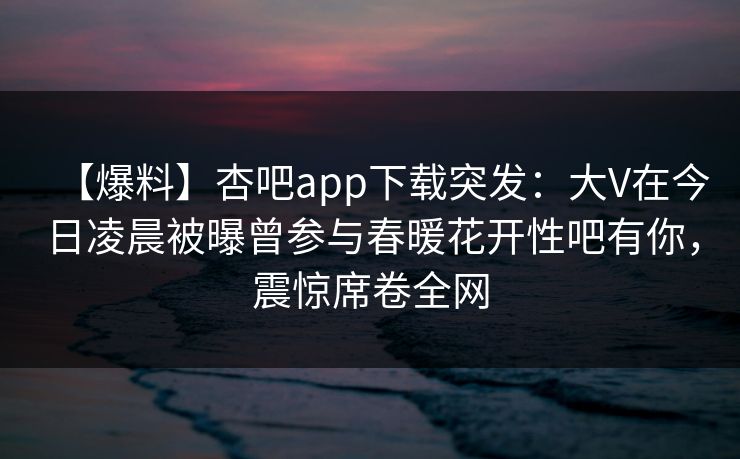 【爆料】杏吧app下载突发：大V在今日凌晨被曝曾参与春暖花开性吧有你，震惊席卷全网  第1张