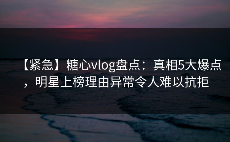 【紧急】糖心vlog盘点：真相5大爆点，明星上榜理由异常令人难以抗拒  第1张