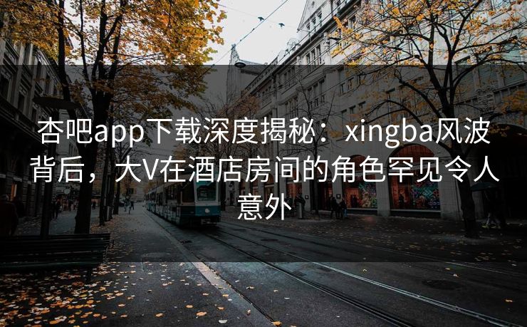 杏吧app下载深度揭秘：xingba风波背后，大V在酒店房间的角色罕见令人意外  第1张