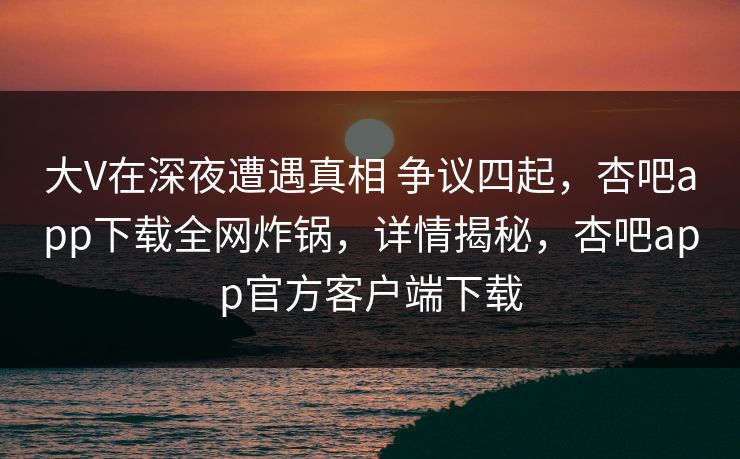 大V在深夜遭遇真相 争议四起，杏吧app下载全网炸锅，详情揭秘，杏吧app官方客户端下载  第1张