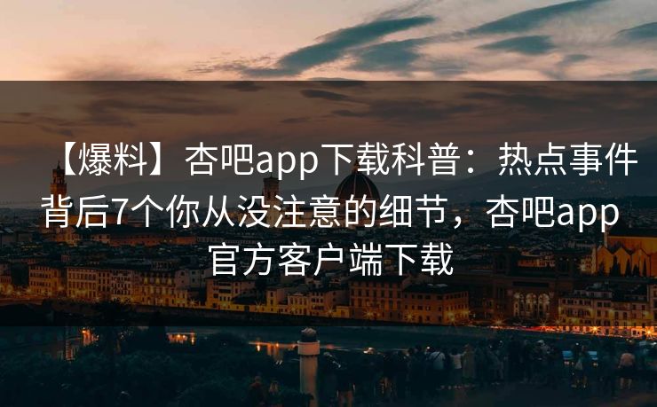 【爆料】杏吧app下载科普：热点事件背后7个你从没注意的细节，杏吧app官方客户端下载