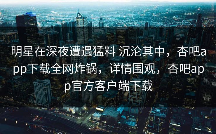 明星在深夜遭遇猛料 沉沦其中，杏吧app下载全网炸锅，详情围观，杏吧app官方客户端下载  第1张