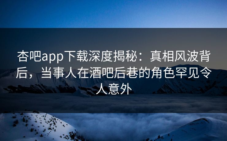 杏吧app下载深度揭秘：真相风波背后，当事人在酒吧后巷的角色罕见令人意外  第1张