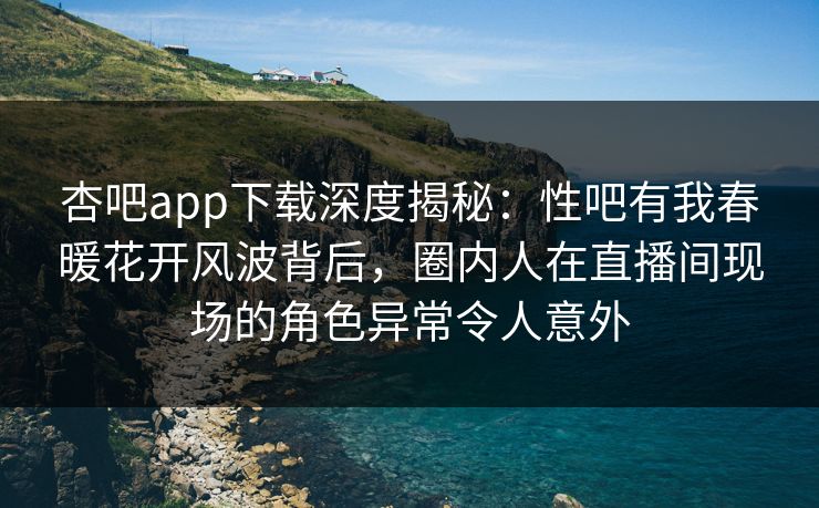 杏吧app下载深度揭秘：性吧有我春暖花开风波背后，圈内人在直播间现场的角色异常令人意外  第1张