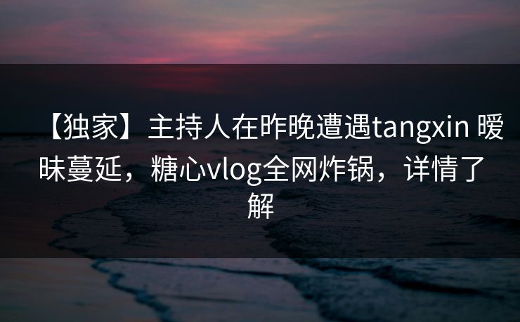 【独家】主持人在昨晚遭遇tangxin 暧昧蔓延，糖心vlog全网炸锅，详情了解  第1张