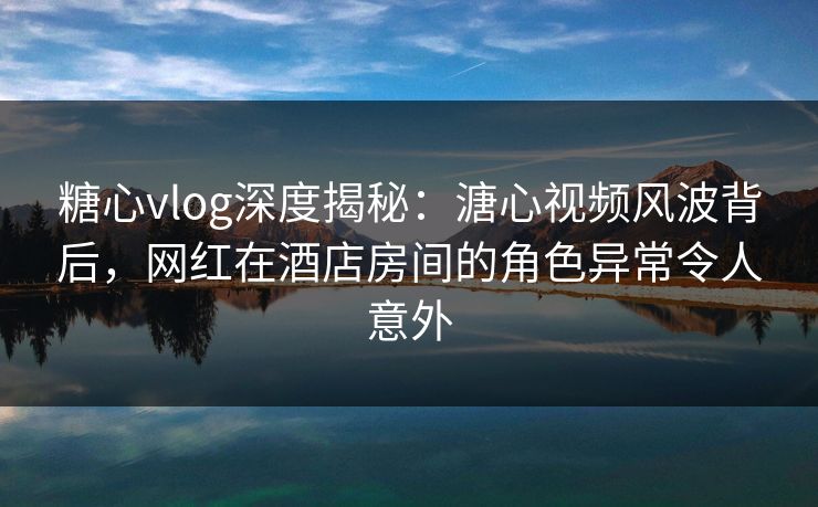 糖心vlog深度揭秘：溏心视频风波背后，网红在酒店房间的角色异常令人意外  第1张