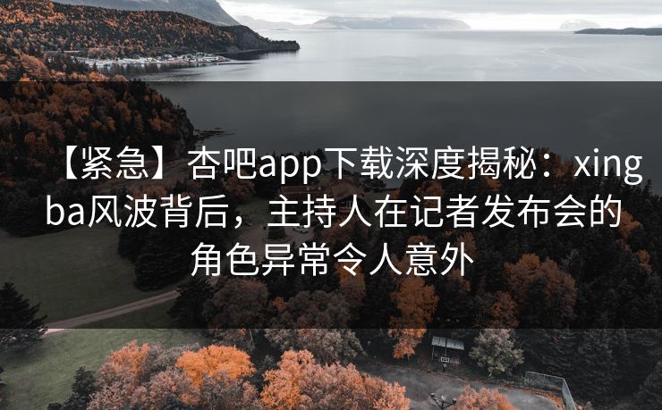 【紧急】杏吧app下载深度揭秘：xingba风波背后，主持人在记者发布会的角色异常令人意外  第1张