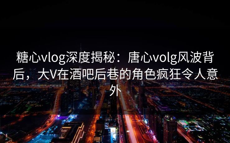 糖心vlog深度揭秘：唐心volg风波背后，大V在酒吧后巷的角色疯狂令人意外  第1张