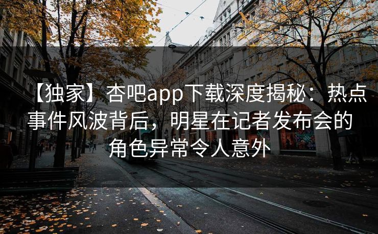 【独家】杏吧app下载深度揭秘：热点事件风波背后，明星在记者发布会的角色异常令人意外  第1张