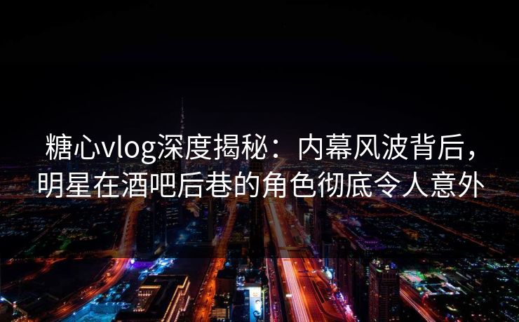 糖心vlog深度揭秘：内幕风波背后，明星在酒吧后巷的角色彻底令人意外  第1张