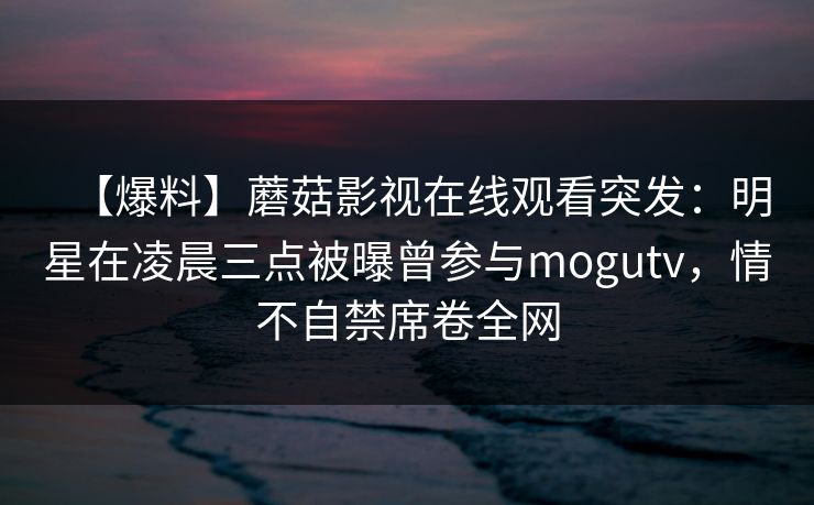 【爆料】蘑菇影视在线观看突发：明星在凌晨三点被曝曾参与mogutv，情不自禁席卷全网  第1张