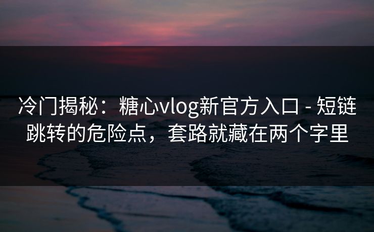 冷门揭秘：糖心vlog新官方入口 - 短链跳转的危险点，套路就藏在两个字里