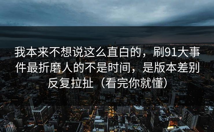 我本来不想说这么直白的，刷91大事件最折磨人的不是时间，是版本差别反复拉扯（看完你就懂）