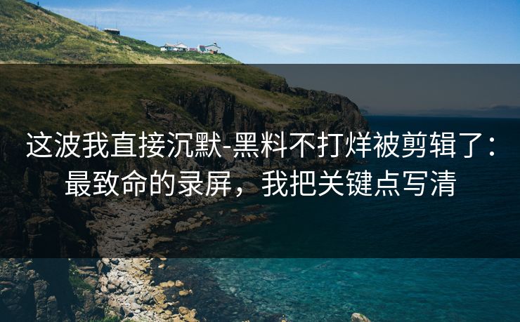 这波我直接沉默-黑料不打烊被剪辑了：最致命的录屏，我把关键点写清