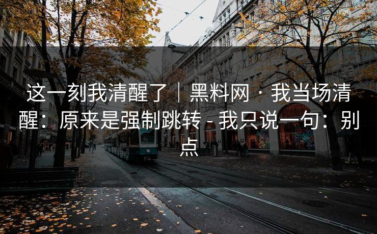 这一刻我清醒了｜黑料网 · 我当场清醒：原来是强制跳转 - 我只说一句：别点