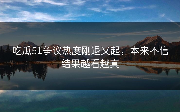 吃瓜51争议热度刚退又起，本来不信结果越看越真