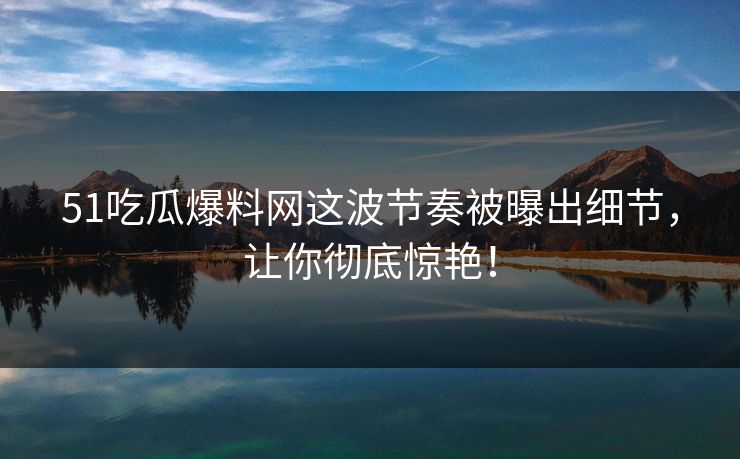 51吃瓜爆料网这波节奏被曝出细节，让你彻底惊艳！